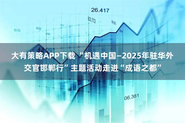 大有策略APP下载 “机遇中国—2025年驻华外交官邯郸行”主题活动走进“成语之都”