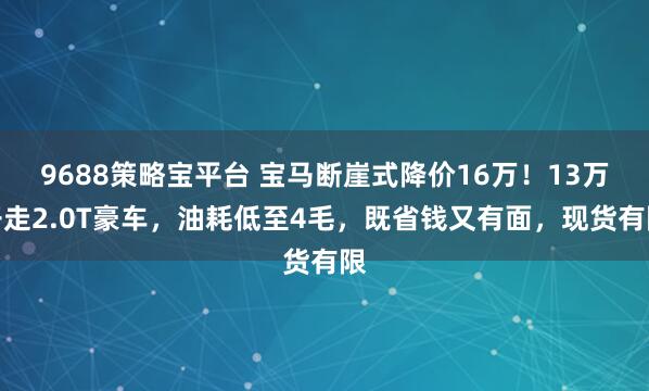 9688策略宝平台 宝马断崖式降价16万！13万开走2.0T豪车，油耗低至4毛，既省钱又有面，现货有限