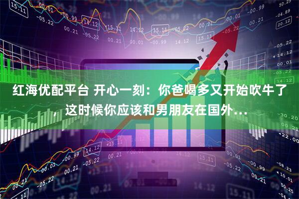 红海优配平台 开心一刻：你爸喝多又开始吹牛了，这时候你应该和男朋友在国外…