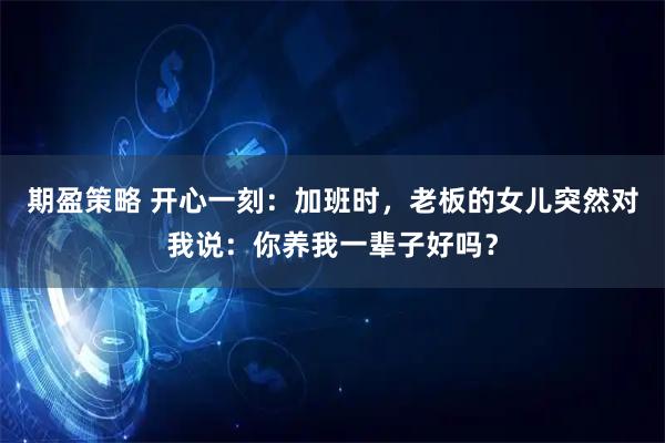 期盈策略 开心一刻：加班时，老板的女儿突然对我说：你养我一辈子好吗？