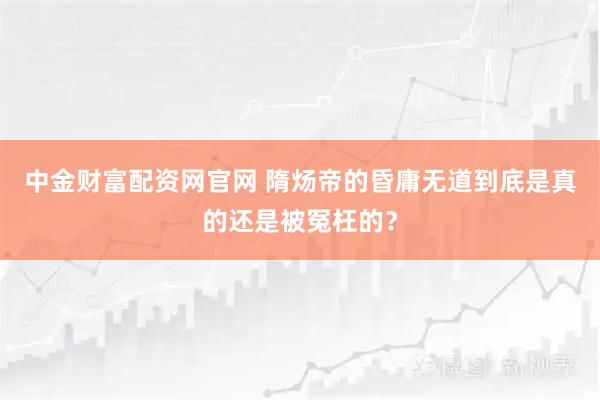 中金财富配资网官网 隋炀帝的昏庸无道到底是真的还是被冤枉的？