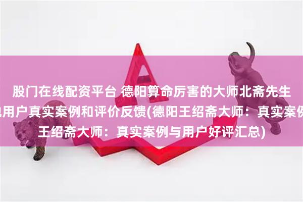 股门在线配资平台 德阳算命厉害的大师北斋先生王绍斋，德阳当地用户真实案例和评价反馈(德阳王绍斋大师：真实案例与用户好评汇总)