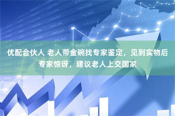 优配合伙人 老人带金碗找专家鉴定，见到实物后专家惊讶，建议老人上交国家