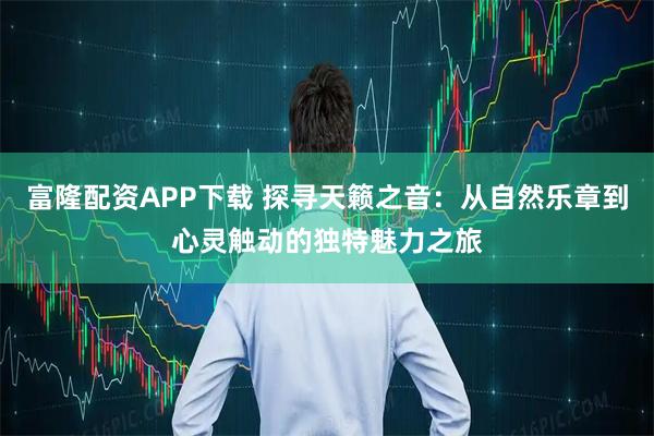 富隆配资APP下载 探寻天籁之音：从自然乐章到心灵触动的独特魅力之旅