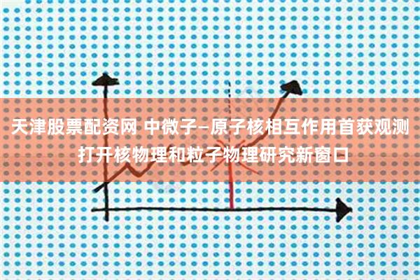 天津股票配资网 中微子—原子核相互作用首获观测 打开核物理和粒子物理研究新窗口