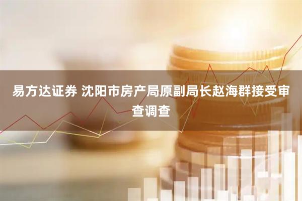 易方达证券 沈阳市房产局原副局长赵海群接受审查调查