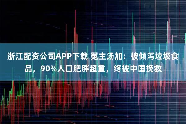 浙江配资公司APP下载 冤主汤加：被倾泻垃圾食品，90%人口肥胖超重，终被中国挽救