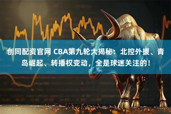 创同配资官网 CBA第九轮大揭秘：北控外援、青岛崛起、转播权变动，全是球迷关注的！