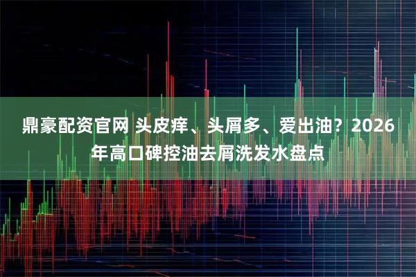 鼎豪配资官网 头皮痒、头屑多、爱出油？2026年高口碑控油去屑洗发水盘点