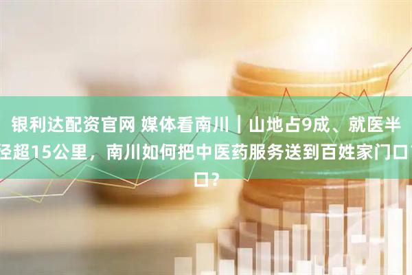 银利达配资官网 媒体看南川︱山地占9成、就医半径超15公里，南川如何把中医药服务送到百姓家门口？