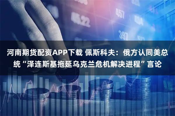 河南期货配资APP下载 佩斯科夫：俄方认同美总统“泽连斯基拖延乌克兰危机解决进程”言论