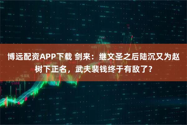博远配资APP下载 剑来：继文圣之后陆沉又为赵树下正名，武夫裴钱终于有敌了？