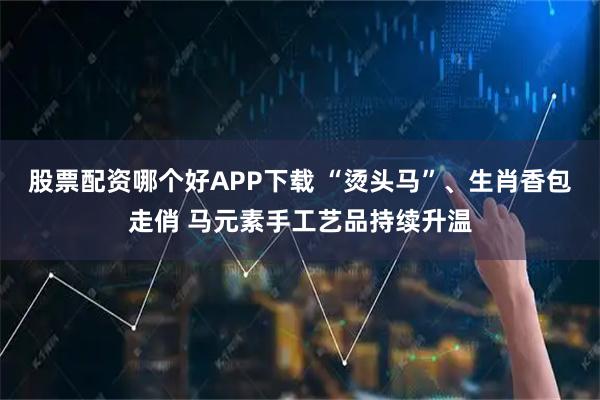 股票配资哪个好APP下载 “烫头马”、生肖香包走俏 马元素手工艺品持续升温