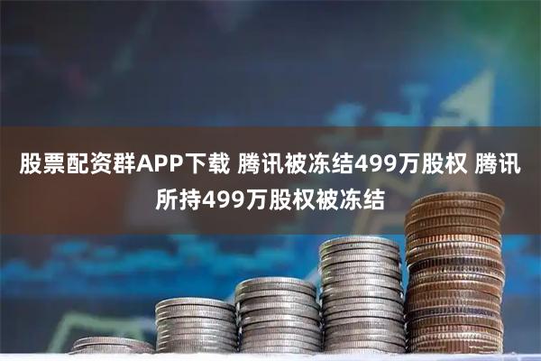 股票配资群APP下载 腾讯被冻结499万股权 腾讯所持499万股权被冻结