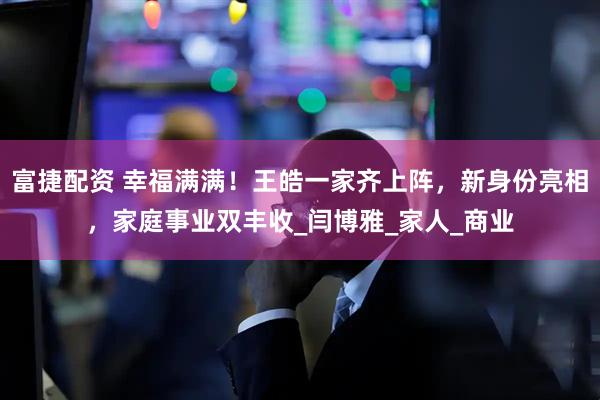 富捷配资 幸福满满！王皓一家齐上阵，新身份亮相，家庭事业双丰收_闫博雅_家人_商业