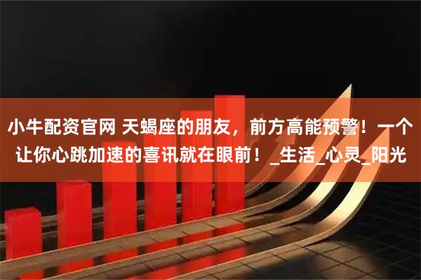 小牛配资官网 天蝎座的朋友，前方高能预警！一个让你心跳加速的喜讯就在眼前！_生活_心灵_阳光