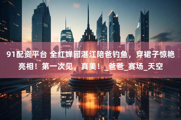 91配资平台 全红婵回湛江陪爸钓鱼，穿裙子惊艳亮相！第一次见，真美！_爸爸_赛场_天空