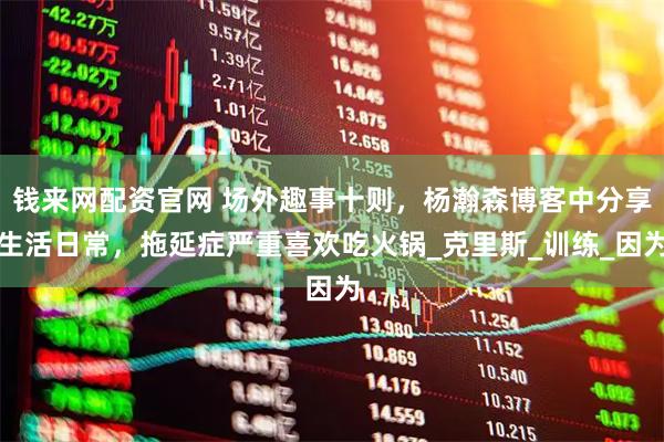 钱来网配资官网 场外趣事十则，杨瀚森博客中分享生活日常，拖延症严重喜欢吃火锅_克里斯_训练_因为