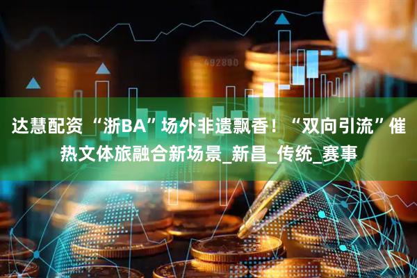 达慧配资 “浙BA”场外非遗飘香！“双向引流”催热文体旅融合新场景_新昌_传统_赛事