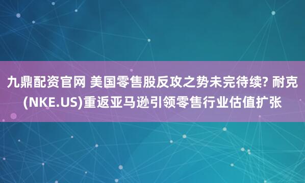 九鼎配资官网 美国零售股反攻之势未完待续? 耐克(NKE.US)重返亚马逊引领零售行业估值扩张