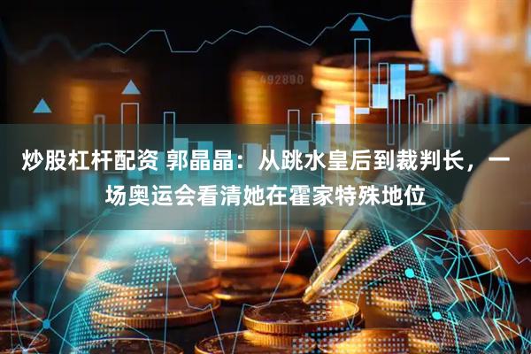 炒股杠杆配资 郭晶晶：从跳水皇后到裁判长，一场奥运会看清她在霍家特殊地位