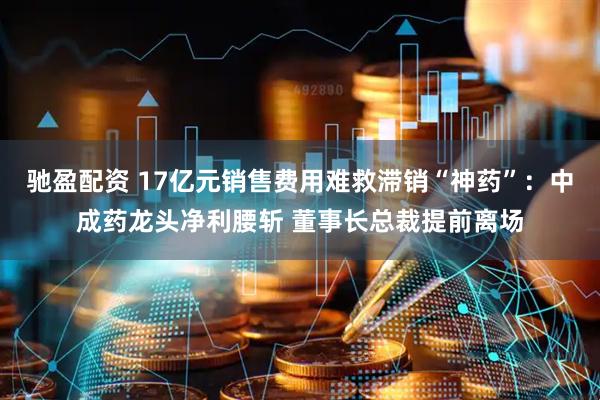驰盈配资 17亿元销售费用难救滞销“神药”：中成药龙头净利腰斩 董事长总裁提前离场