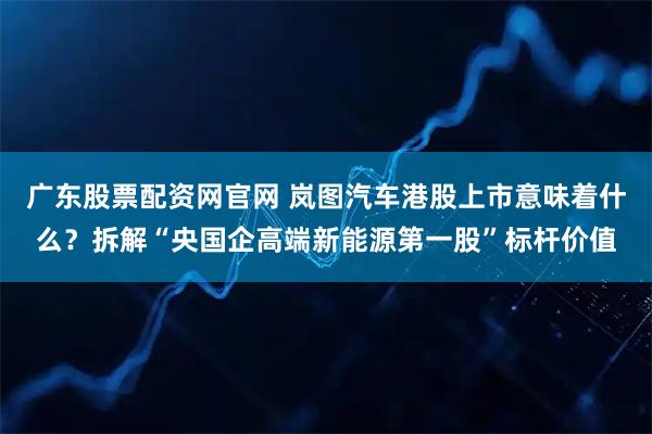 广东股票配资网官网 岚图汽车港股上市意味着什么？拆解“央国企高端新能源第一股”标杆价值