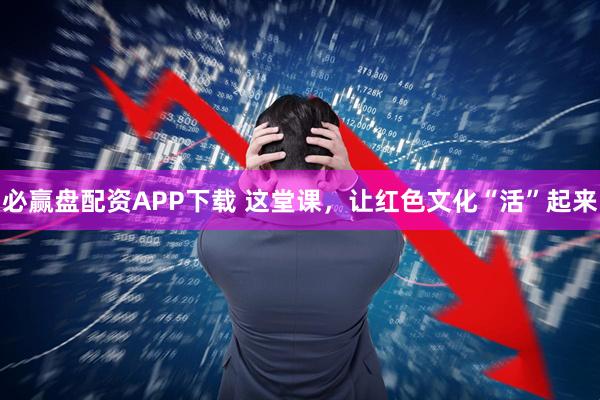 必赢盘配资APP下载 这堂课，让红色文化“活”起来