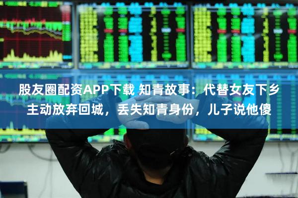 股友圈配资APP下载 知青故事：代替女友下乡主动放弃回城，丢失知青身份，儿子说他傻
